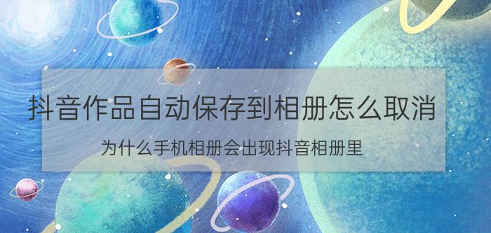 抖音作品自动保存到相册怎么取消 为什么手机相册会出现抖音相册里？